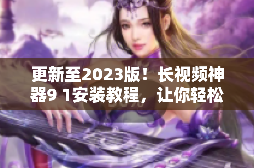 更新至2023版！长视频神器9 1安装教程，让你轻松拥有顶级网络软件