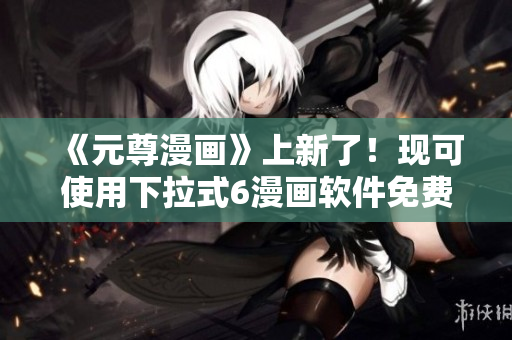 《元尊漫画》上新了！现可使用下拉式6漫画软件免费观看！