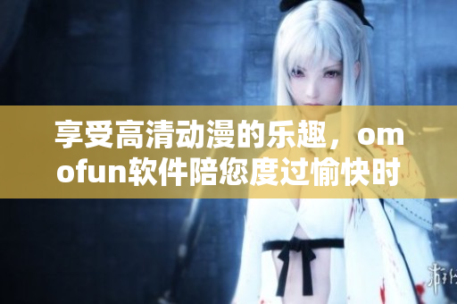 享受高清动漫的乐趣，omofun软件陪您度过愉快时光