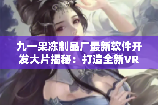 九一果冻制品厂最新软件开发大片揭秘：打造全新VR互动体验