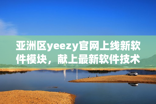 亚洲区yeezy官网上线新软件模块，献上最新软件技术资讯
