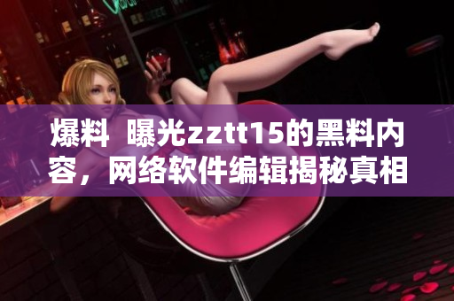 爆料  曝光zztt15的黑料内容，网络软件编辑揭秘真相