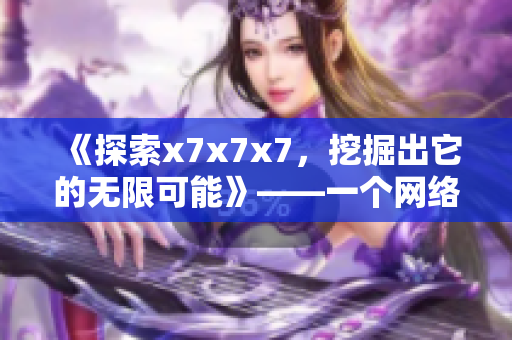 《探索x7x7x7，挖掘出它的无限可能》——一个网络软件编辑的视角