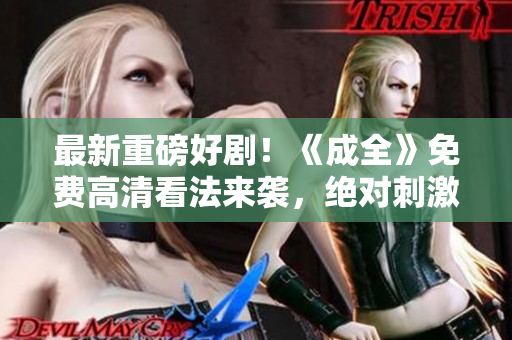 最新重磅好剧！《成全》免费高清看法来袭，绝对刺激绝不失望！