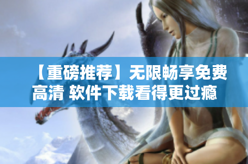 【重磅推荐】无限畅享免费高清 软件下载看得更过瘾！