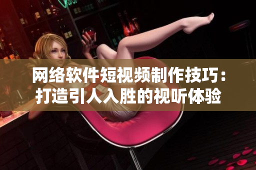 网络软件短视频制作技巧：打造引人入胜的视听体验