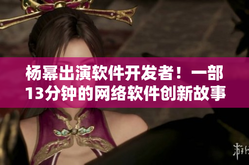 杨幂出演软件开发者！一部13分钟的网络软件创新故事
