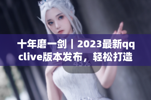 十年磨一剑｜2023最新qqclive版本发布，轻松打造高质量网络直播