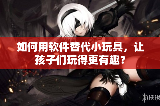 如何用软件替代小玩具，让孩子们玩得更有趣？