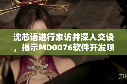 沈芯语进行家访并深入交谈，揭示MD0076软件开发项目背后的故事