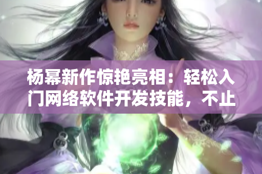 杨幂新作惊艳亮相：轻松入门网络软件开发技能，不止于13分钟
