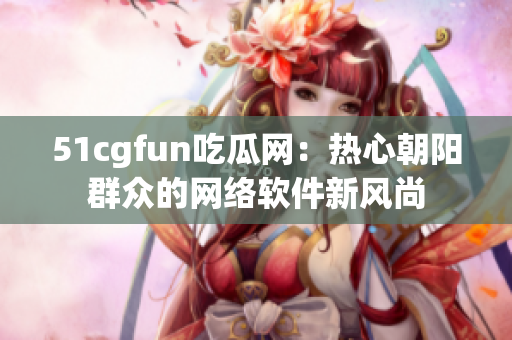 51cgfun吃瓜网：热心朝阳群众的网络软件新风尚