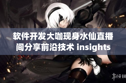 软件开发大咖现身水仙直播间分享前沿技术 insights