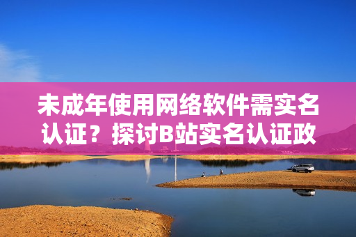 未成年使用网络软件需实名认证？探讨B站实名认证政策！