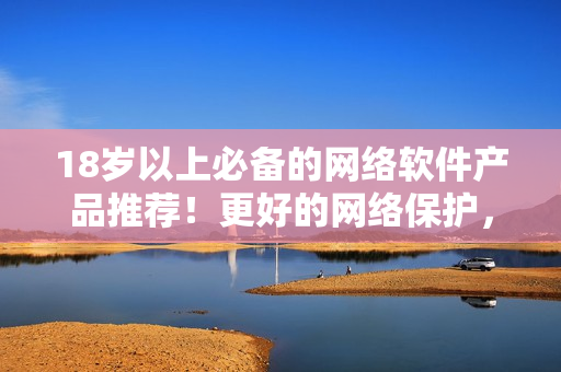 18岁以上必备的网络软件产品推荐！更好的网络保护，尽在你掌握！