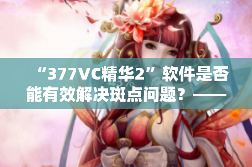 “377VC精华2”软件是否能有效解决斑点问题？——编辑探究