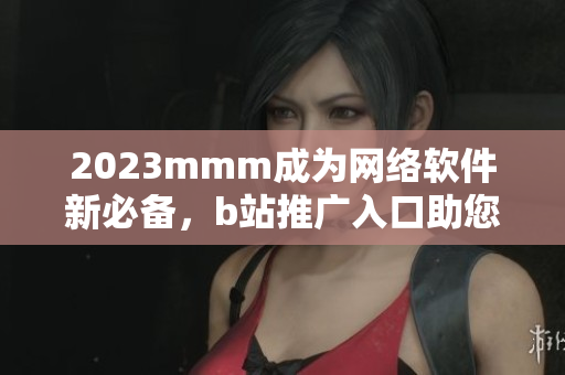 2023mmm成为网络软件新必备，b站推广入口助您快速掌握最新技能
