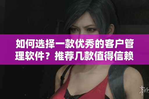如何选择一款优秀的客户管理软件？推荐几款值得信赖的产品