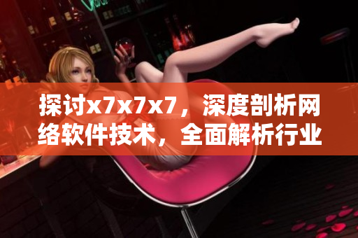 探讨x7x7x7，深度剖析网络软件技术，全面解析行业前沿