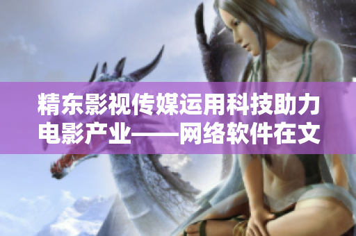 精东影视传媒运用科技助力电影产业——网络软件在文化管理中的应用探析