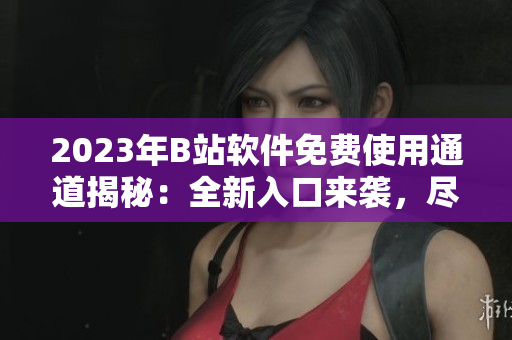 2023年B站软件免费使用通道揭秘：全新入口来袭，尽享畅快体验