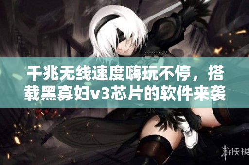 千兆无线速度嗨玩不停，搭载黑寡妇v3芯片的软件来袭