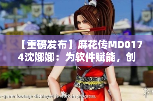 【重磅发布】麻花传MD0174沈娜娜：为软件赋能，创新出新时代。