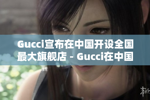Gucci宣布在中国开设全国最大旗舰店 - Gucci在中国设立最大旗舰店