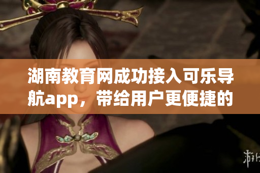 湖南教育网成功接入可乐导航app，带给用户更便捷的教育服务