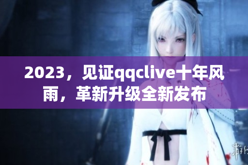 2023，见证qqclive十年风雨，革新升级全新发布