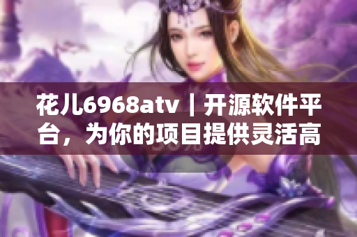 花儿6968atv｜开源软件平台，为你的项目提供灵活高效解决方案