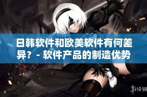 日韩软件和欧美软件有何差异？- 软件产品的制造优势探析