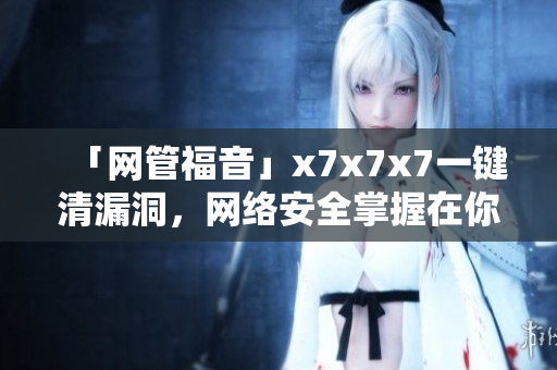 「网管福音」x7x7x7一键清漏洞，网络安全掌握在你手中！