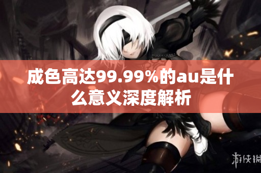成色高达99.99%的au是什么意义深度解析