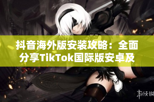 抖音海外版安装攻略：全面分享TikTok国际版安卓及iOS下载教程