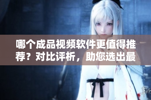 哪个成品视频软件更值得推荐？对比评析，助您选出最佳软件
