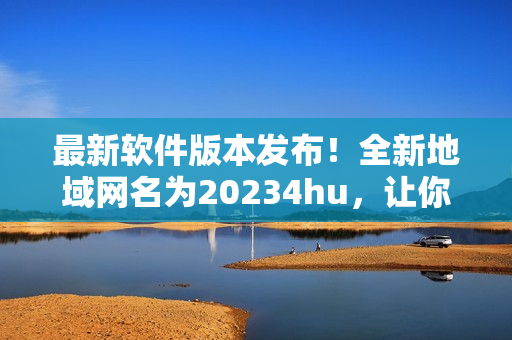 最新软件版本发布！全新地域网名为20234hu，让你畅游无阻