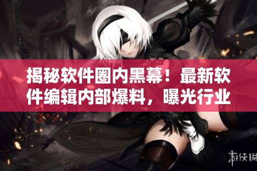 揭秘软件圈内黑幕！最新软件编辑内部爆料，曝光行业内黑料，惊爆细节揭秘！