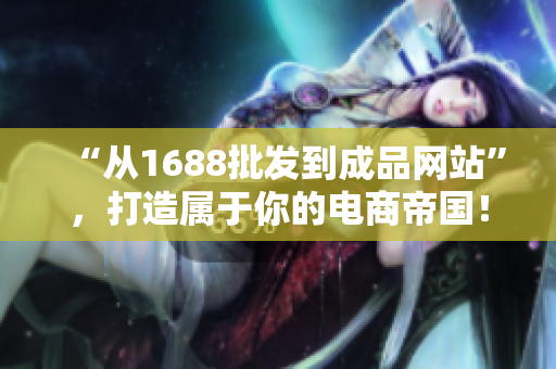 “从1688批发到成品网站”，打造属于你的电商帝国！