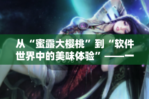 从“蜜露大樱桃”到“软件世界中的美味体验”——一个软件编辑的心路历程