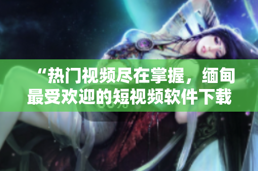 “热门视频尽在掌握，缅甸最受欢迎的短视频软件下载推荐”