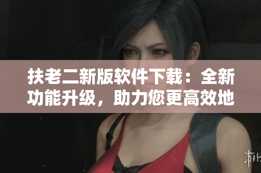 扶老二新版软件下载：全新功能升级，助力您更高效地完成任务