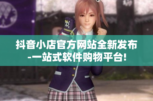 抖音小店官方网站全新发布-一站式软件购物平台!