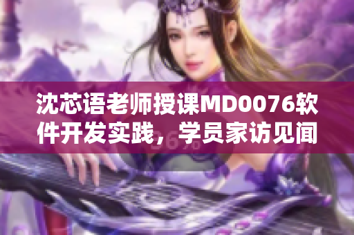 沈芯语老师授课MD0076软件开发实践，学员家访见闻分享