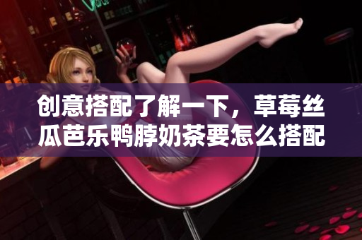 创意搭配了解一下，草莓丝瓜芭乐鸭脖奶茶要怎么搭配才更美味？
