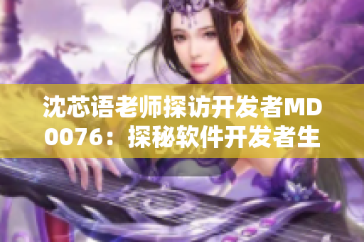 沈芯语老师探访开发者MD0076：探秘软件开发者生活与创作经验
