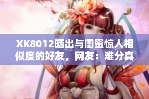 XK8012晒出与闺蜜惊人相似度的好友，网友：难分真假！