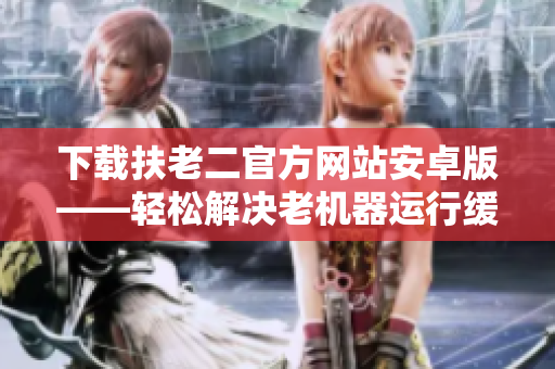 下载扶老二官方网站安卓版——轻松解决老机器运行缓慢问题！