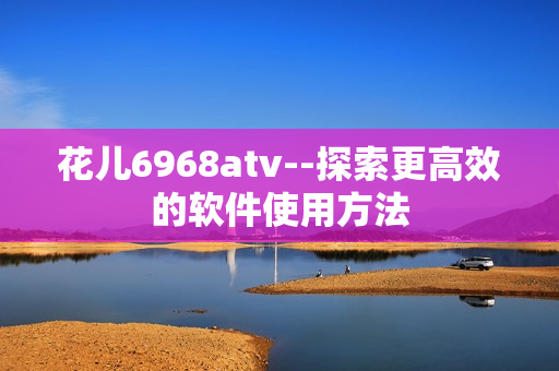 花儿6968atv--探索更高效的软件使用方法