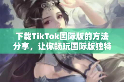 下载TikTok国际版的方法分享，让你畅玩国际版独特的色板！